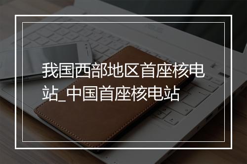 我国西部地区首座核电站_中国首座核电站