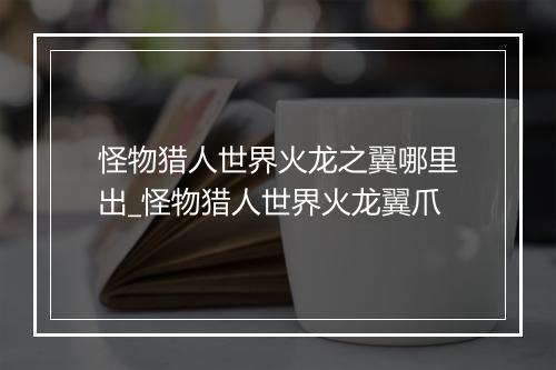 怪物猎人世界火龙之翼哪里出_怪物猎人世界火龙翼爪