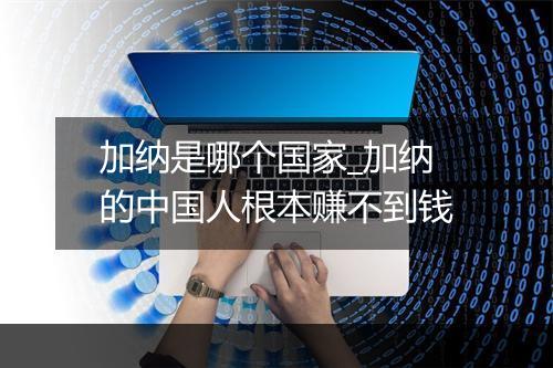 加纳是哪个国家_加纳的中国人根本赚不到钱